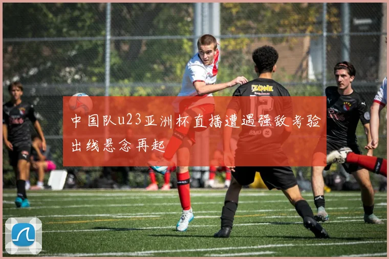 中国队u23亚洲杯直播遭遇强敌考验出线悬念再起