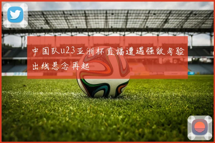 中国队u23亚洲杯直播遭遇强敌考验出线悬念再起