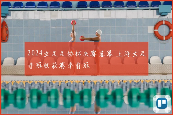 2024女足足协杯决赛落幕 上海女足夺冠收获赛季首冠