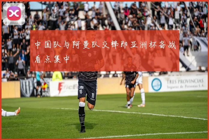 中国队与阿曼队交锋即亚洲杯备战看点集中
