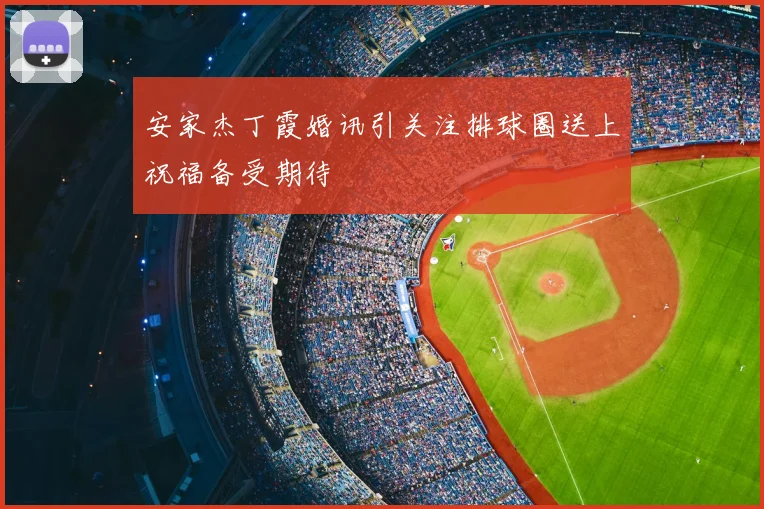 安家杰丁霞婚讯引关注排球圈送上祝福备受期待